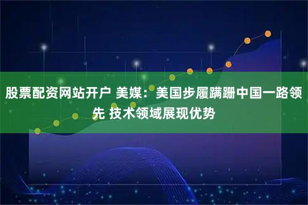 股票配資網站開戶 美媒：美國步履蹣跚中國一路領先 技術領域展現優勢